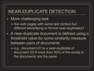    More challenging task
     Are web pages with same text context but
     different advertising or format near-duplicates?
   A near-duplicate document is defined using a
    threshold value for some similarity measure
    between pairs of documents
     e.g., document D1 is a near-duplicate of
     document D2 if more than 90% of the words in
     the documents are the same
 