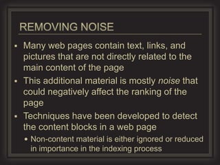  Many web pages contain text, links, and
  pictures that are not directly related to the
  main content of the page
 This additional material is mostly noise that
  could negatively affect the ranking of the
  page
 Techniques have been developed to detect
  the content blocks in a web page
     Non-content material is either ignored or reduced
     in importance in the indexing process
 