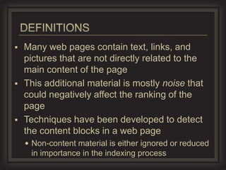  Many web pages contain text, links, and
  pictures that are not directly related to the
  main content of the page
 This additional material is mostly noise that
  could negatively affect the ranking of the
  page
 Techniques have been developed to detect
  the content blocks in a web page
     Non-content material is either ignored or reduced
     in importance in the indexing process
 