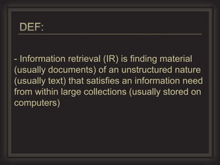- Information retrieval (IR) is ﬁnding material
(usually documents) of an unstructured nature
(usually text) that satisﬁes an information need
from within large collections (usually stored on
computers)
 