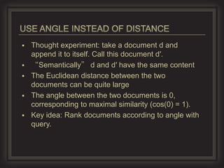    Thought experiment: take a document d and
    append it to itself. Call this document d′.
   “Semantically” d and d′ have the same content
   The Euclidean distance between the two
    documents can be quite large
   The angle between the two documents is 0,
    corresponding to maximal similarity (cos(0) = 1).
   Key idea: Rank documents according to angle with
    query.
 