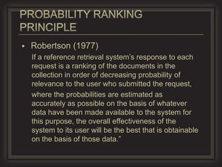    Robertson (1977)
    If a reference retrieval system’s response to each
    request is a ranking of the documents in the
    collection in order of decreasing probability of
    relevance to the user who submitted the request,
    where the probabilities are estimated as
    accurately as possible on the basis of whatever
    data have been made available to the system for
    this purpose, the overall effectiveness of the
    system to its user will be the best that is obtainable
    on the basis of those data.”
 