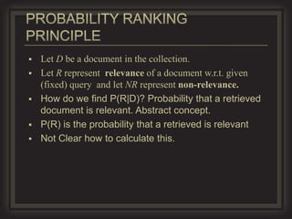    Let D be a document in the collection.
   Let R represent relevance of a document w.r.t. given
    (fixed) query and let NR represent non-relevance.
   How do we find P(R|D)? Probability that a retrieved
    document is relevant. Abstract concept.
   P(R) is the probability that a retrieved is relevant
   Not Clear how to calculate this.
 