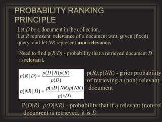 Let D be a document in the collection.
Let R represent relevance of a document w.r.t. given (fixed)
query and let NR represent non-relevance.

Need to find p(R|D) - probability that a retrieved document D
is relevant.

           p(D | R)p(R)      p(R),p(NR) - prior probability
 p(R | D) =
               p(D)          of retrieving a (non) relevant
             p(xD | NR)p(NR) document
 p(NR | D) =
                  p(xD)
  P(D|R), p(D|NR) - probability that if a relevant (non-rel
  document is retrieved, it is D.
 