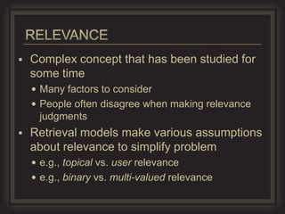    Complex concept that has been studied for
    some time
     Many factors to consider
     People often disagree when making relevance
     judgments
   Retrieval models make various assumptions
    about relevance to simplify problem
     e.g., topical vs. user relevance
     e.g., binary vs. multi-valued relevance
 
