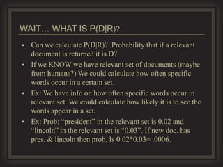    Can we calculate P(D|R)? Probability that if a relevant
    document is returned it is D?
   If we KNOW we have relevant set of documents (maybe
    from humans?) We could calculate how often specific
    words occur in a certain set.
   Ex: We have info on how often specific words occur in
    relevant set. We could calculate how likely it is to see the
    words appear in a set.
   Ex: Prob: “president” in the relevant set is 0.02 and
    “lincoln” in the relevant set is “0.03”. If new doc. has
    pres. & lincoln then prob. Is 0.02*0.03= .0006.
 