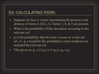    Suppose we have a vector representing the presence and
    absence of terms (1,0,0,1,1). Terms 1, 4, & 5 are present.
   What is the probability of this document occurring in the
    relevant set?
   pi is the probability that the term i occurs in a relevant
    set. (1- pi ) would be the probability a term would not be
    included the relevant set.
   This gives us: p1 x (1-p2) x (1-p3) x p4 x p5
 