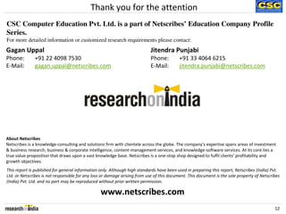 Thank you for the attention
CSC Computer Education Pvt. Ltd. is a part of Netscribes’ Education Company Profile
Series.
For more detailed information or customized research requirements please contact:
Gagan Uppal                                                                 Jitendra Punjabi
Phone:        +91 22 4098 7530                                              Phone:         +91 33 4064 6215
E-Mail:       gagan.uppal@netscribes.com                                    E-Mail:        jitendra.punjabi@netscribes.com




About Netscribes
Netscribes is a knowledge-consulting and solutions firm with clientele across the globe. The company’s expertise spans areas of investment
& business research, business & corporate intelligence, content-management services, and knowledge-software services. At its core lies a
true value proposition that draws upon a vast knowledge base. Netscribes is a one-stop shop designed to fulfil clients’ profitability and
growth objectives.
This report is published for general information only. Although high standards have been used in preparing this report, Netscribes (India) Pvt.
Ltd. or Netscribes is not responsible for any loss or damage arising from use of this document. This document is the sole property of Netscribes
(India) Pvt. Ltd. and no part may be reproduced without prior written permission.

                                                 www.netscribes.com
                                                                                                                                             12
 