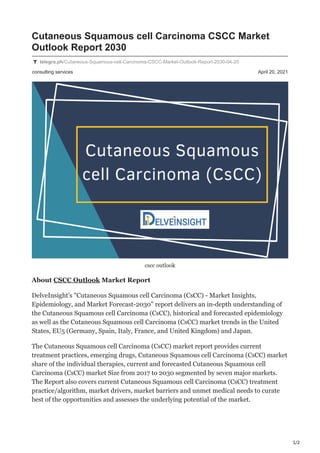 1/2
consulting services April 20, 2021
Cutaneous Squamous cell Carcinoma CSCC Market
Outlook Report 2030
telegra.ph/Cutaneous-Squamous-cell-Carcinoma-CSCC-Market-Outlook-Report-2030-04-20
cscc outlook
About CSCC Outlook Market Report
DelveInsight's "Cutaneous Squamous cell Carcinoma (CsCC) - Market Insights,
Epidemiology, and Market Forecast-2030" report delivers an in-depth understanding of
the Cutaneous Squamous cell Carcinoma (CsCC), historical and forecasted epidemiology
as well as the Cutaneous Squamous cell Carcinoma (CsCC) market trends in the United
States, EU5 (Germany, Spain, Italy, France, and United Kingdom) and Japan.
The Cutaneous Squamous cell Carcinoma (CsCC) market report provides current
treatment practices, emerging drugs, Cutaneous Squamous cell Carcinoma (CsCC) market
share of the individual therapies, current and forecasted Cutaneous Squamous cell
Carcinoma (CsCC) market Size from 2017 to 2030 segmented by seven major markets.
The Report also covers current Cutaneous Squamous cell Carcinoma (CsCC) treatment
practice/algorithm, market drivers, market barriers and unmet medical needs to curate
best of the opportunities and assesses the underlying potential of the market.
 