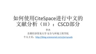 如何使用CiteSpace进行中文的
文献分析（III）：CSCD部分
李杰
首都经济贸易大学 安全与环境工程学院
个人主页：http://blog.sciencenet.cn/u/jerrycueb
 