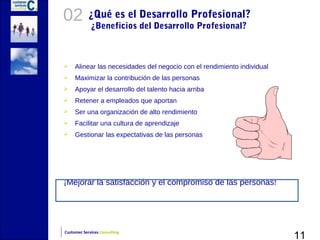 02          ¿Qué es el Desarrollo Profesional?
             ¿Beneficios del Desarrollo Profesional?



    Alinear las necesidades del negocio con el rendimiento individual
    Maximizar la contribución de las personas
    Apoyar el desarrollo del talento hacia arriba
    Retener a empleados que aportan
    Ser una organización de alto rendimiento
    Facilitar una cultura de aprendizaje
    Gestionar las expectativas de las personas




¡Mejorar la satisfacción y el compromiso de las personas!




                                                                         11
Customer Services Consulting
 