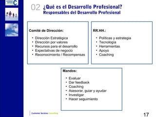 02          ¿Qué es el Desarrollo Profesional?
             Responsables del Desarrollo Profesional



Comité de Dirección:                                RR.HH.:

 •   Dirección Estratégica                            •   Políticas y estrategia
 •   Dirección por valores                            •   Tecnología
 •   Recursos para el desarrollo                      •   Herramientas
 •   Expectativas de negocio                          •   Apoyo
 •   Reconocimiento / Recompensas                     •   Coaching



                                Mandos:

                                 •   Evaluar
                                 •   Dar feedback
                                 •   Coaching
                                 •   Asesorar, guiar y ayudar
                                 •   Investigar
                                 •   Hacer seguimiento



                                                                                   17
 Customer Services Consulting
 