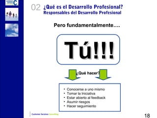 02          ¿Qué es el Desarrollo Profesional?
            Responsables del Desarrollo Profesional

                       Pero fundamentalmente….




                               Tú!!!
                                        ¿Qué hacer?



                               •   Conocerse a uno mismo
                               •   Tomar la Iniciativa
                               •   Estar abierto al feedback
                               •   Asumir riesgos
                               •   Hacer seguimiento

                                                               18
Customer Services Consulting
 