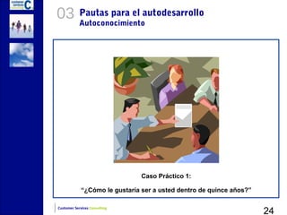 03          Pautas para el autodesarrollo
            Autoconocimiento




                                Caso Práctico 1:

             “¿Cómo le gustaría ser a usted dentro de quince años?”


                                                                      24
Customer Services Consulting
 