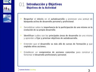 01          Introducción y Objetivos
            Objetivos de la Actividad



  Despertar el interés en el autodesarrollo y promover una actitud de
   búsqueda activa de desarrollo personal y profesional.

  Sensibilizar sobre la importancia de la participación de uno mismo en la
   evolución de su propio desarrollo.

  Identificar cuáles son las principales áreas de desarrollo de uno mismo
   y aprender a fijar y priorizar objetivos de autodesarrollo.

  Entender que el desarrollo va más allá de cursos de formación y que
   engloba otras acciones.

  Establecer un compromiso de acciones concretas para construir y
   fomentar el desarrollo profesional y personal.




                                                                      3
Customer Services Consulting
 
