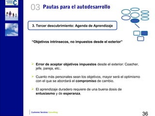 03          Pautas para el autodesarrollo


3. Tercer descubrimiento: Agenda de Aprendizaje



“Objetivos intrínsecos, no impuestos desde el exterior”




 Error de aceptar objetivos impuestos desde el exterior: Coacher,
  jefe, pareja, etc..

 Cuanto más personales sean los objetivos, mayor será el optimismo
  con el que se abordará el compromiso de cambio.

 El aprendizaje duradero requiere de una buena dosis de
  entusiasmo y de esperanza.




                                                                      36
Customer Services Consulting
 