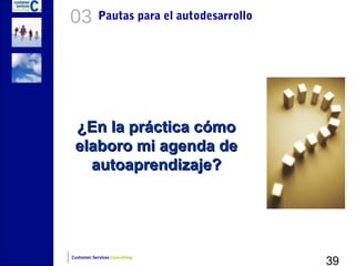 03          Pautas para el autodesarrollo




 ¿En la práctica cómo
 elaboro mi agenda de
   autoaprendizaje?




                                            39
Customer Services Consulting
 