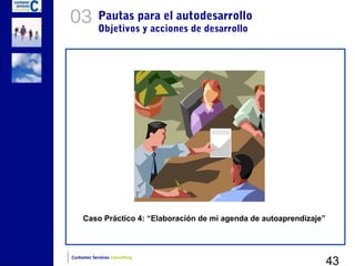 03          Pautas para el autodesarrollo
            Objetivos y acciones de desarrollo




     Caso Práctico 4: “Elaboración de mi agenda de autoaprendizaje”




                                                                      43
Customer Services Consulting
 
