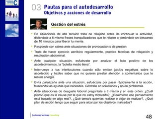 03          Pautas para el autodesarrollo
            Objetivos y acciones de desarrollo

                   Gestión del estrés

 En situaciones de alta tensión trata de relajarte antes de continuar la actividad,
  diciéndote a ti mismo frases tranquilizadoras que te relajen o tomándote un descanso
  de 10 minutos para liberar tu mente.
 Responde con calma ante situaciones de provocación o de presión.
 Trata de hacer ejercicio aeróbico regularmente, practica técnicas de relajación y
  respiración abdominal.
 Ante cualquier situación, esfuérzate por analizar el lado positivo de los
  acontecimientos, la “botella medio llena”.
 Interrumpe a tus interlocutores cuando sólo emitan juicios negativos sobre lo
  acontecido y hazles saber que no quieres prestar atención a comentarios que te
  resten energía.
 Evita paralizarte ante una situación, esfuérzate por pasar rápidamente a la acción,
  buscando las ayudas que necesites. Céntrate en soluciones y no en problemas.
 Ante situaciones de desgaste laboral pregúntate a ti mismo y en este orden: ¿Cuál
  pienso que es la causa por la que no estoy motivado?, ¿Realmente ese pensamiento
  está basado en algo real?, ¿Qué tarea/s querrías realizar o dejar de realizar?, ¿Qué
  plan de acción tengo que seguir para alcanzar los objetivos marcados?



                                                                                 48
Customer Services Consulting
 