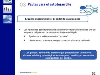 03          Pautas para el autodesarrollo



       5. Quinto descubrimiento: El poder de las relaciones



    Las relaciones desempeñan una función muy importante en cada uno de
     los pasos del proceso de autoaprendizaje autodirigido:
             Ayudarnos a esbozar nuestro “ yo ideal”
             Llevar a cabo la evaluación que corrobora el avance realizado




       Los grupos, sobre todo aquellos que proporcionan un entorno
    sincero, estable y psicológicamente seguro, constituyen excelentes
                          catalizadores del cambio




                                                                              52
Customer Services Consulting
 