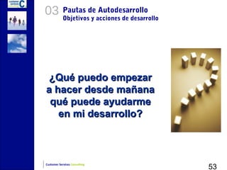 03          Pautas de Autodesarrollo
            Objetivos y acciones de desarrollo




 ¿Qué puedo empezar
a hacer desde mañana
 qué puede ayudarme
   en mi desarrollo?




                                                 53
Customer Services Consulting
 