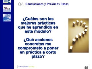 04          Conclusiones y Próximos Pasos



  ¿Cuáles son las
 mejores prácticas
que he aprendido en
   este módulo?

   ¿Qué acciones
    concretas me
comprometo a poner
 en práctica a corto
       plazo?

                                            55
Customer Services Consulting
 