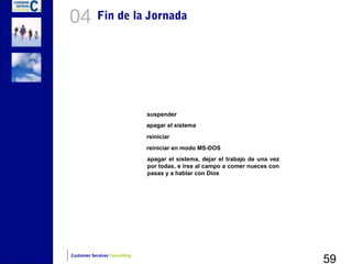 04          Fin de la Jornada




                               suspender
                               apagar el sistema
                               reiniciar
                               reiniciar en modo MS-DOS
                               apagar el sistema, dejar el trabajo de una vez
                               por todas, e irse al campo a comer nueces con
                               pasas y a hablar con Dios




                                                                                59
Customer Services Consulting
 