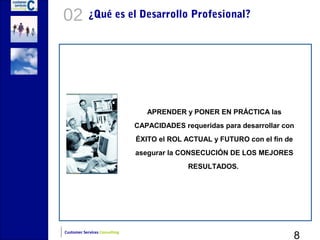 02          ¿Qué es el Desarrollo Profesional?




                                  APRENDER y PONER EN PRÁCTICA las
                               CAPACIDADES requeridas para desarrollar con
                               ÉXITO el ROL ACTUAL y FUTURO con el fin de
                               asegurar la CONSECUCIÓN DE LOS MEJORES
                                             RESULTADOS.




                                                                            8
Customer Services Consulting
 
