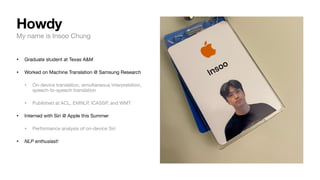 My name is Insoo Chung
• Graduate student at Texas A&M
• Worked on Machine Translation @ Samsung Research
• On-device translation, simultaneous interpretation,
speech-to-speech translation
• Published at ACL, EMNLP, ICASSP, and WMT
• Interned with Siri @ Apple this Summer
• Performance analysis of on-device Siri
• NLP enthusiast!
Howdy
 