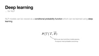 NLP models can be viewed as a conditional probability function which can be learned using deep
learning.
P( ⃗
y | ⃗
x , ⃗
θ )
With x as input and
𝛉
as model params,
f outputs most probable outcome y.
Deep learning
… for NLP
 