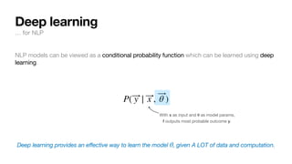 NLP models can be viewed as a conditional probability function which can be learned using deep
learning.
Deep learning provides an effective way to learn the model , given A LOT of data and computation.
P( ⃗
y | ⃗
x , ⃗
θ )
θ
With x as input and
𝛉
as model params,
f outputs most probable outcome y.
Deep learning
… for NLP
 