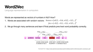 Word2Vec
Language representation in computers
Words are represented as vectors of numbers in NLP. How?
1. Words are associated with random vectors:
2. We go through many sentences and learn that predicts prev/next word probability correctly.
θ
Example from: https://web.stanford.edu/class/cs224n/slides/cs224n-2022-lecture01-wordvecs1.pdf
brown = [+0.3, − 0.4, + 0.2, − 0.3,...]T
fox = [−0.2, − 0.1, − 0.1, + 0.3,...]T
 