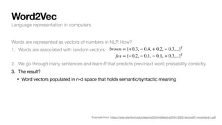 Word2Vec
Example from: https://web.stanford.edu/class/cs224n/slides/cs224n-2022-lecture01-wordvecs1.pdf
Words are represented as vectors of numbers in NLP. How?
1. Words are associated with random vectors:
2. We go through many sentences and learn that predicts prev/next word probability correctly.
3. The result?
• Word vectors populated in n-d space that holds semantic/syntactic meaning
θ
brown = [+0.3, − 0.4, + 0.2, − 0.3,...]T
fox = [−0.2, − 0.1, − 0.1, + 0.3,...]T
Language representation in computers
 