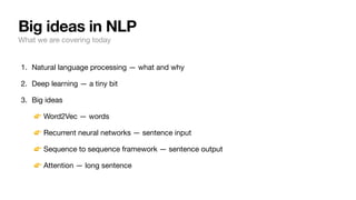 Big ideas in NLP
What we are covering today
1. Natural language processing — what and why
2. Deep learning — a tiny bit
3. Big ideas
👉 Word2Vec — words
👉 Recurrent neural networks — sentence input
👉 Sequence to sequence framework — sentence output
👉 Attention — long sentence
 