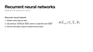 Recurrent neural network
1. Handle words step-by-step.
2. Use previous and vector to create the next
3. Use the final step’s output to determine the result
⃗
word ⃗
state ⃗
state'
P( ⃗
h t+1 | ⃗
x t, ⃗
h t, ⃗
θ )
Recurrent neural networks
Dealing with sequence inputs
 