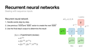 Recurrent neural network
1. Handle words step-by-step.
2. Use previous and vector to create the next
3. Use the final step’s output to determine the result
⃗
word ⃗
state ⃗
state'
̂
y(s) = P(sentiment|review)
= h<2>
= f(x<2>
, h<1>
)
= f(x<2>
, f(x<1>
, h<0>
))
Recurrent neural networks
Dealing with sequence inputs
f f
Very good
1: positive
h<1>
h<2>
h<0>
P( ⃗
h t+1 | ⃗
x t, ⃗
h t, ⃗
θ )
 