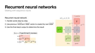 f f
Very good
1: positive
h<1>
h<2>
h<0>
P( ⃗
h t+1 | ⃗
x t, ⃗
h t, ⃗
θ )
Recurrent neural network
1. Handle words step-by-step.
2. Use previous and vector to create the next
3. Use the final step’s output to determine the result
⃗
word ⃗
state ⃗
state'
Step 1
Step 1
Recurrent neural networks
Dealing with sequence inputs
̂
y(s) = P(sentiment|review)
= h<2>
= f(x<2>
, h<1>
)
= f(x<2>
, f(x<1>
, h<0>
))
Step 2
Step 2
 