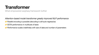 Attention-based model transformer greatly improved NLP performance
👉Parallel encoding is possible (decoding is still auto-regressive)
👉SOTA performance in multitude of tasks
👉Performance scales indefinitely with size of data and number of parameters
Transformer
What empowered seq2seq framework further
 