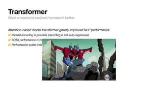 Attention-based model transformer greatly improved NLP performance
👉Parallel encoding is possible (decoding is still auto-regressive)
👉SOTA performance in multitude of tasks
👉Performance scales indefinitely with size of data and number of parameters
Transformer
What empowered seq2seq framework further
 