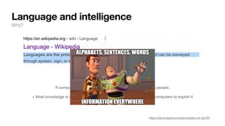 Language and intelligence
Why?
+ Most knowledge is in stored in some form of a language → we want computers to exploit it
If computers could process NL, it would be more useful to people.
https://dev.to/spectrumcetb/evolution-of-nlp-f54
 