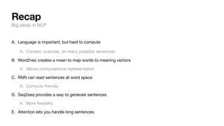 Recap
Big ideas in NLP
A. Language is important, but hard to compute
A. Context, nuances, -many possible sentences
B. Word2vec creates a mean to map words to meaning vectors
A. Allows computational representation
C. RNN can read sentences at word space
A. Compute friendly
D. Seq2seq provides a way to generate sentences
A. More
fl
exibility
E. Attention lets you handle long sentences.
∞
 