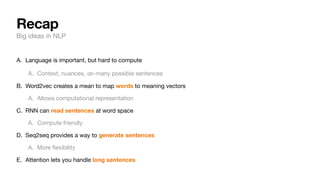 Recap
Big ideas in NLP
A. Language is important, but hard to compute
A. Context, nuances, -many possible sentences
B. Word2vec creates a mean to map words to meaning vectors
A. Allows computational representation
C. RNN can read sentences at word space
A. Compute friendly
D. Seq2seq provides a way to generate sentences
A. More
fl
exibility
E. Attention lets you handle long sentences
∞
 