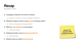 Recap
Big ideas in NLP
A. Language is important, but hard to compute
A. Context, nuances, -many possible sentences
B. Word2vec creates a mean to map words to meaning vectors
A. Allows computational representation
C. RNN can read sentences at word space
A. Compute friendly
D. Seq2seq provides a way to generate sentences
A. More
fl
exibility
E. Attention lets you handle long sentences
∞
Simple and
effective ideas
changed the game
 