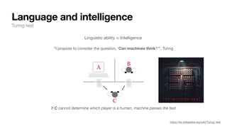 Language and intelligence
Turing test
“I propose to consider the question, ‘Can machines think?’”, Turing
https://en.wikipedia.org/wiki/Turing_test
If C cannot determine which player is a human, machine passes the test
Linguistic ability ≈ Intelligence
 