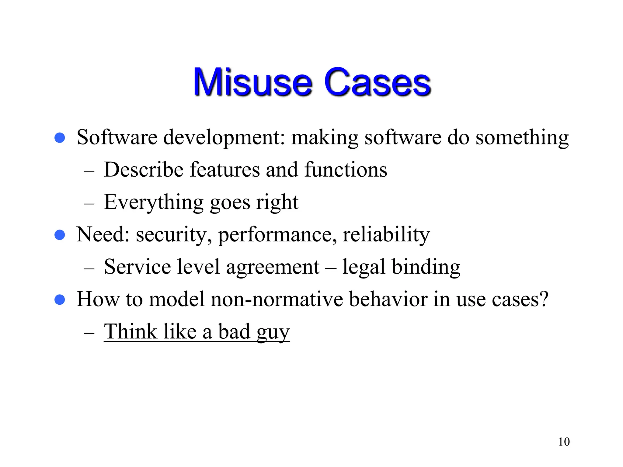 10 Misuse Cases  Software development: making software do something – Describe features and functions – Everything goes right  Need: security, performance, reliability – Service level agreement – legal binding  How to model non-normative behavior in use cases? – Think like a bad guy 