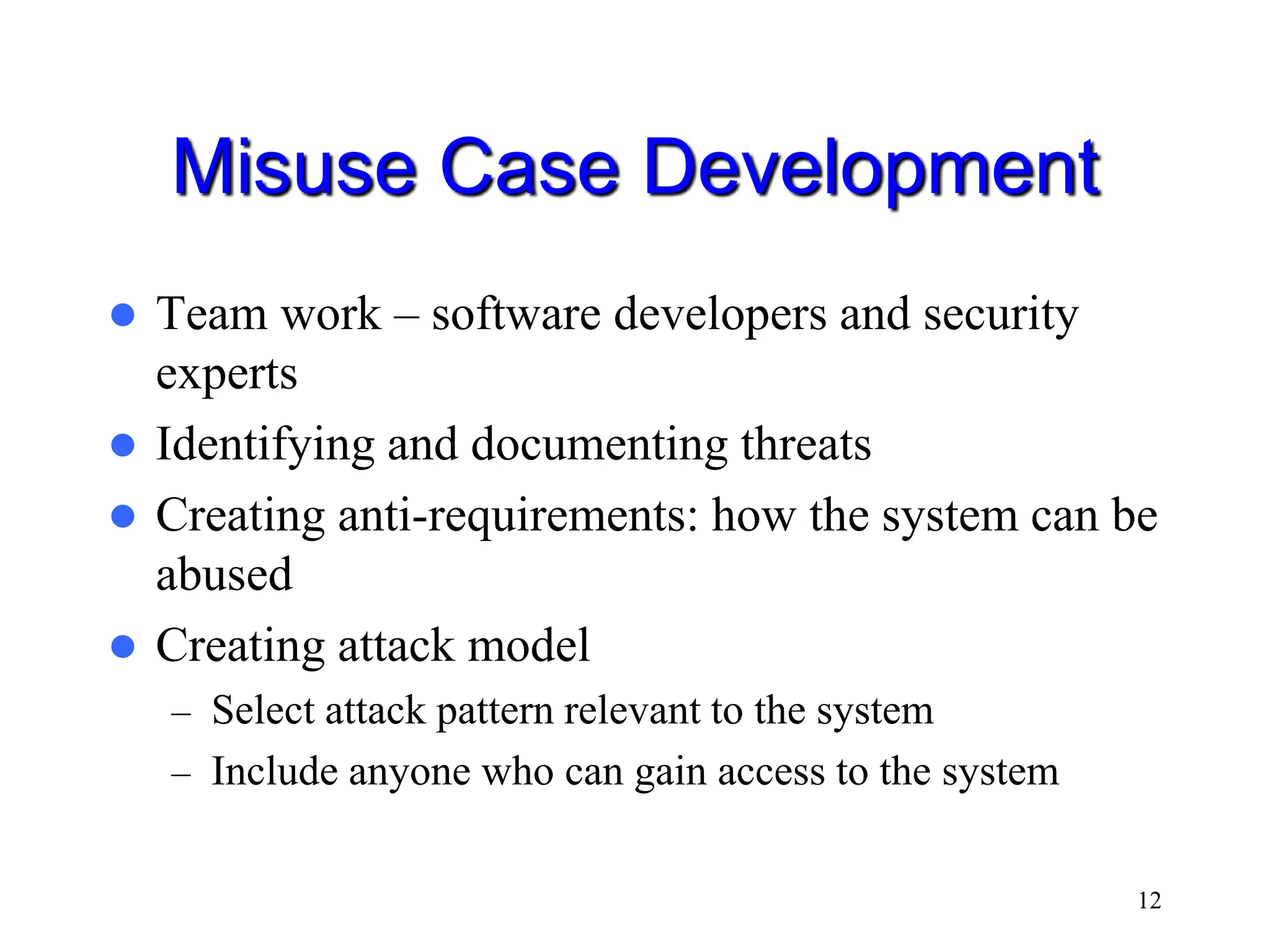 12 Misuse Case Development  Team work – software developers and security experts  Identifying and documenting threats  Creating anti-requirements: how the system can be abused  Creating attack model – Select attack pattern relevant to the system – Include anyone who can gain access to the system 