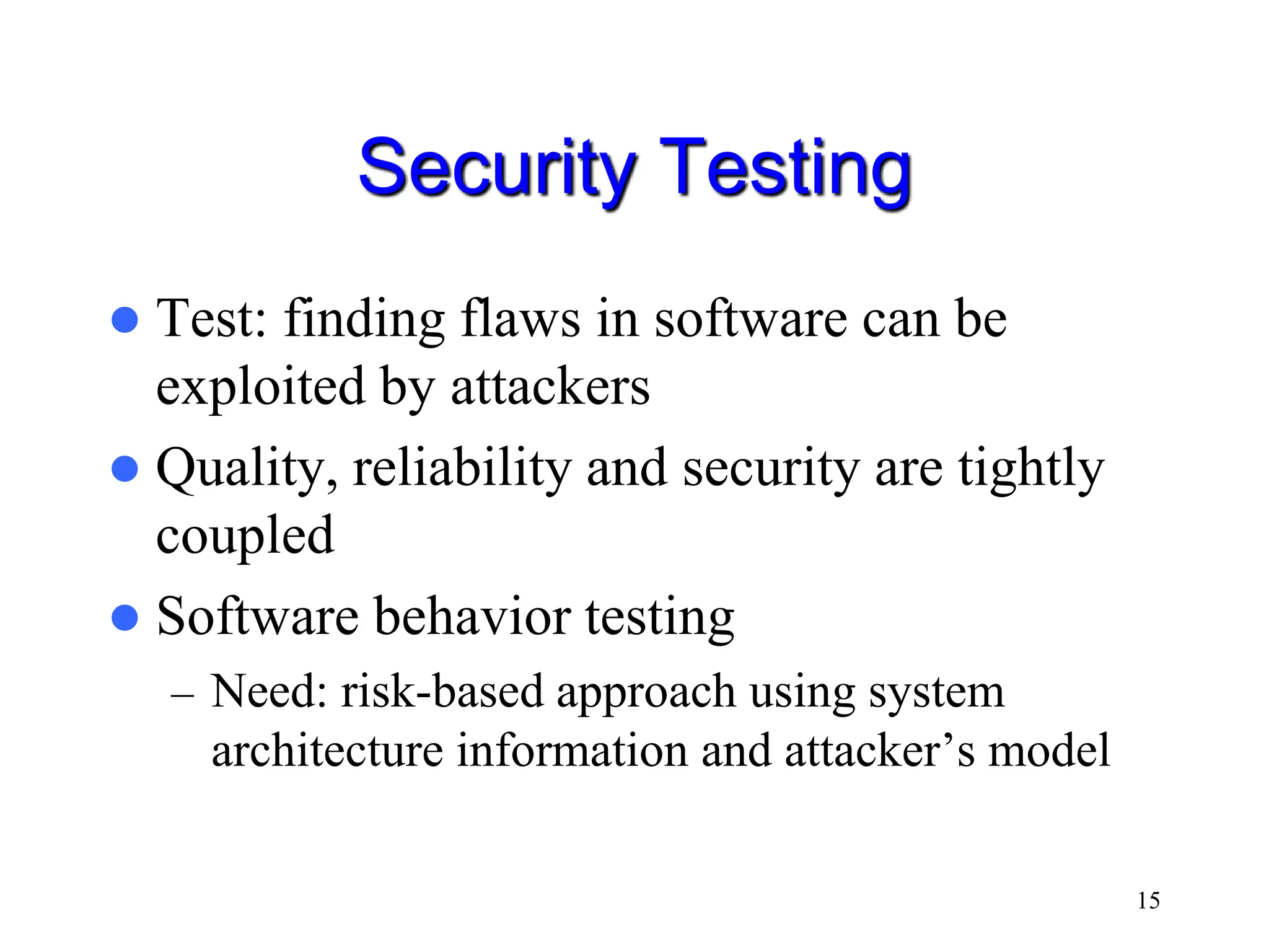 15 Security Testing  Test: finding flaws in software can be exploited by attackers  Quality, reliability and security are tightly coupled  Software behavior testing – Need: risk-based approach using system architecture information and attacker’s model 