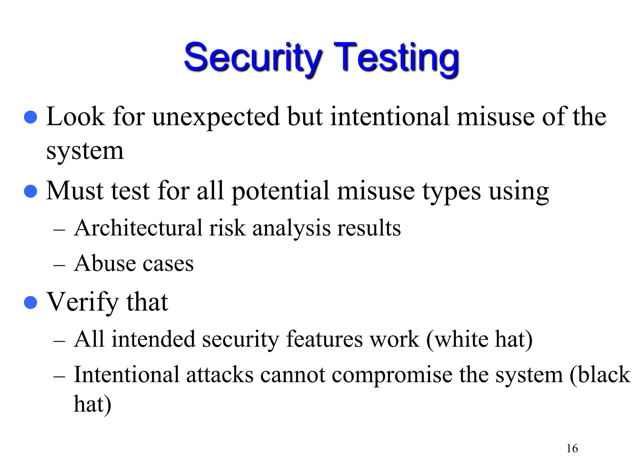 16 Security Testing  Look for unexpected but intentional misuse of the system  Must test for all potential misuse types using – Architectural risk analysis results – Abuse cases  Verify that – All intended security features work (white hat) – Intentional attacks cannot compromise the system (black hat) 