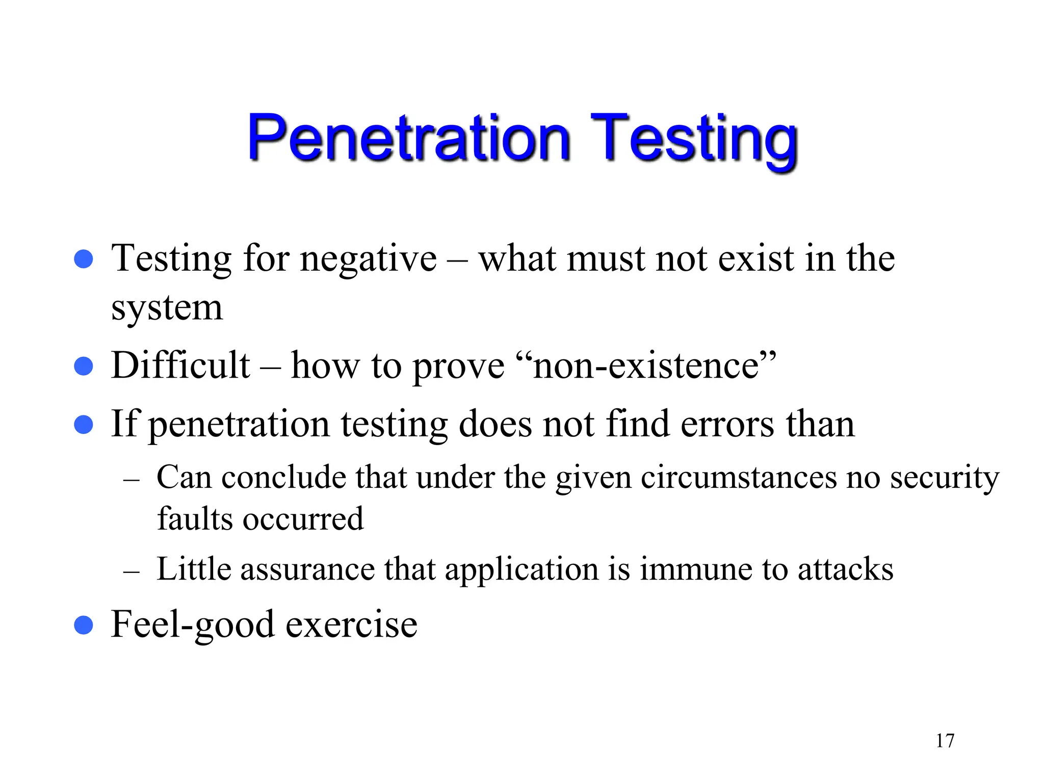 17 Penetration Testing  Testing for negative – what must not exist in the system  Difficult – how to prove “non-existence”  If penetration testing does not find errors than – Can conclude that under the given circumstances no security faults occurred – Little assurance that application is immune to attacks  Feel-good exercise 
