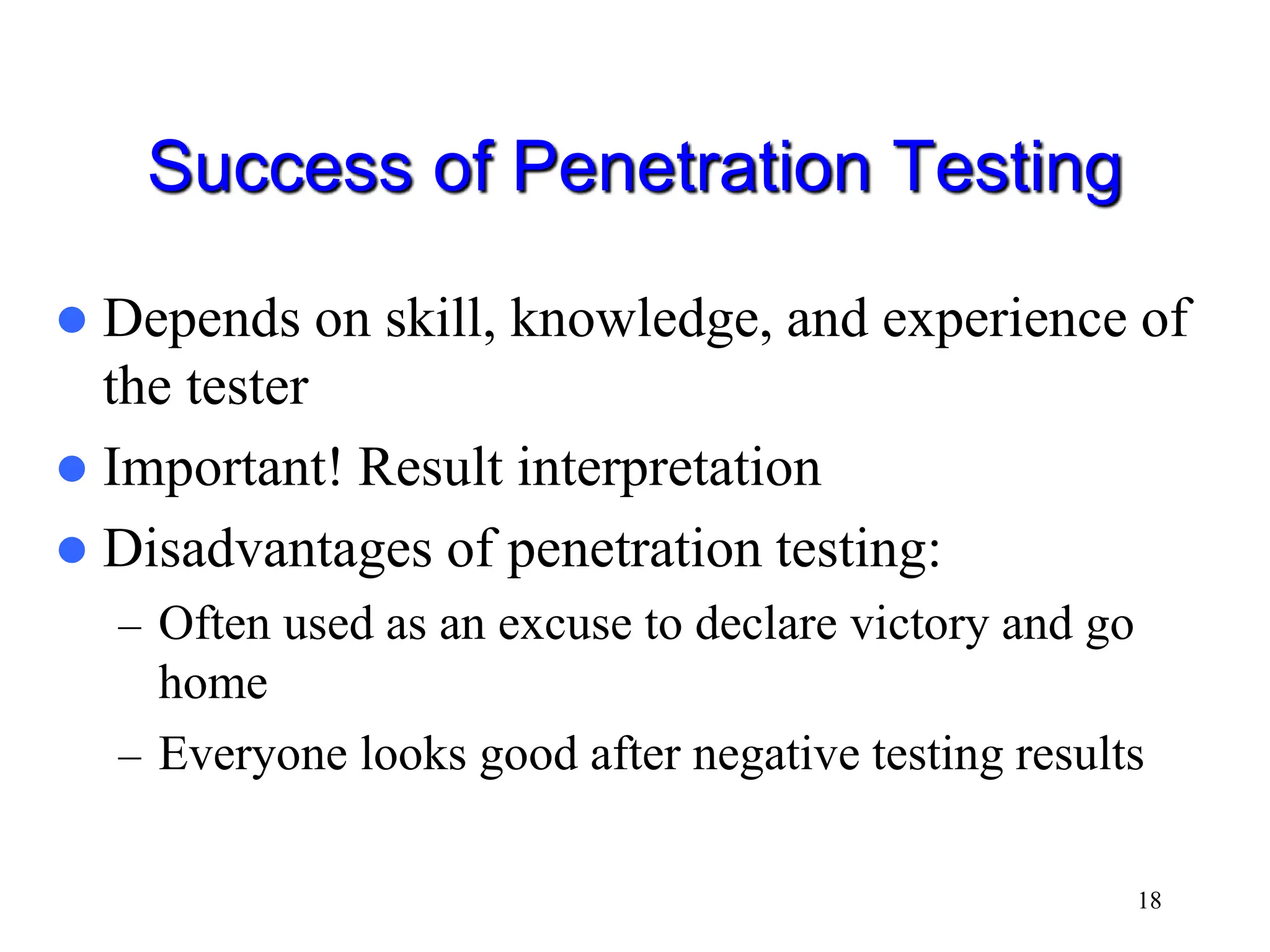 18 Success of Penetration Testing  Depends on skill, knowledge, and experience of the tester  Important! Result interpretation  Disadvantages of penetration testing: – Often used as an excuse to declare victory and go home – Everyone looks good after negative testing results 
